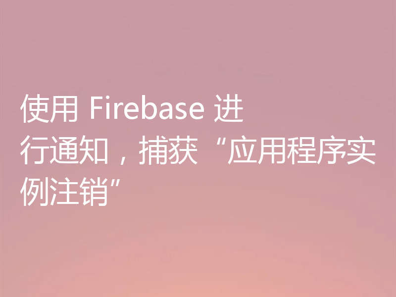 使用 Firebase 进行通知,捕获“应用程序实例注销”