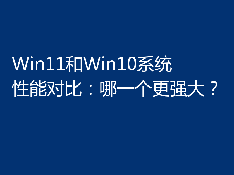 Win11和Win10系统性能对比:哪一个更强大?