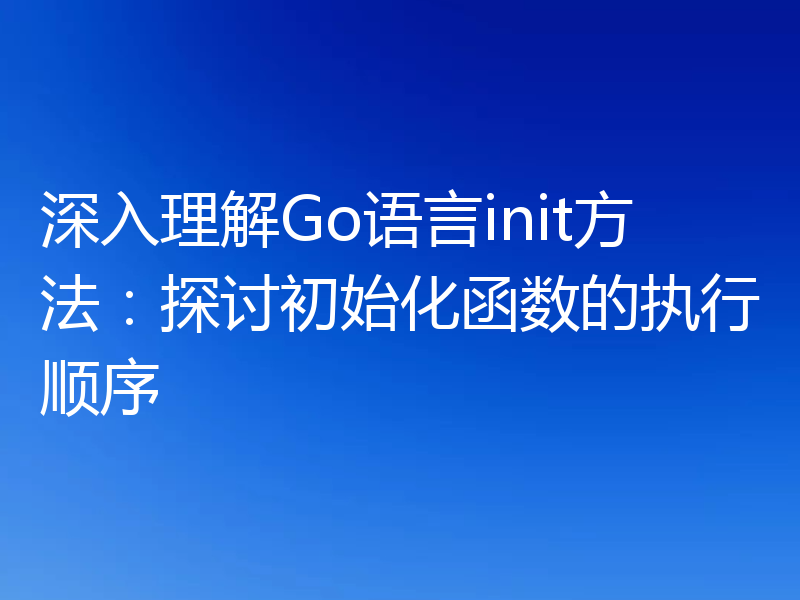 深入理解Go语言init方法:探讨初始化函数的执行顺序