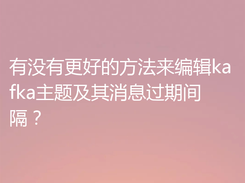 有没有更好的方法来编辑kafka主题及其消息过期间隔?