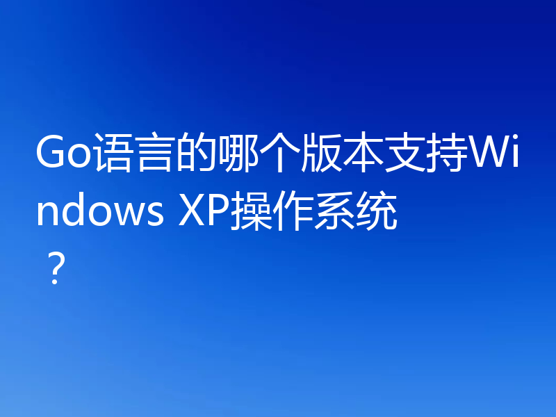 Go语言的哪个版本支持Windows XP操作系统?