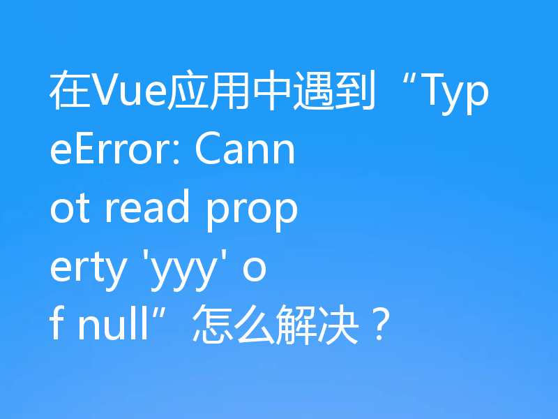 在Vue应用中遇到“TypeError: Cannot read property 'yyy' of null”怎么解决?