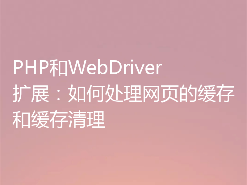 PHP和WebDriver扩展:如何处理网页的缓存和缓存清理