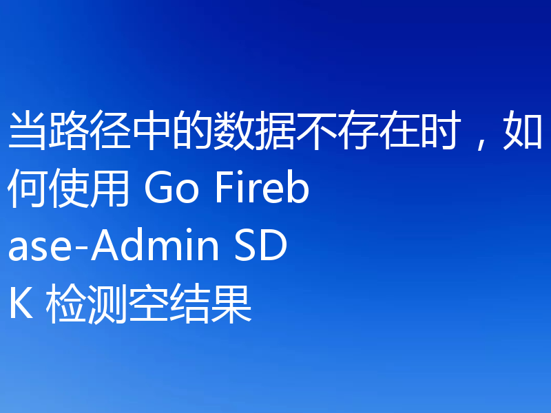 当路径中的数据不存在时,如何使用 Go Firebase-Admin SDK 检测空结果