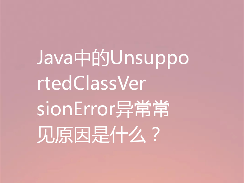 Java中的UnsupportedClassVersionError异常常见原因是什么?