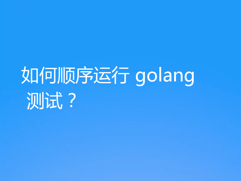 如何顺序运行 golang 测试?