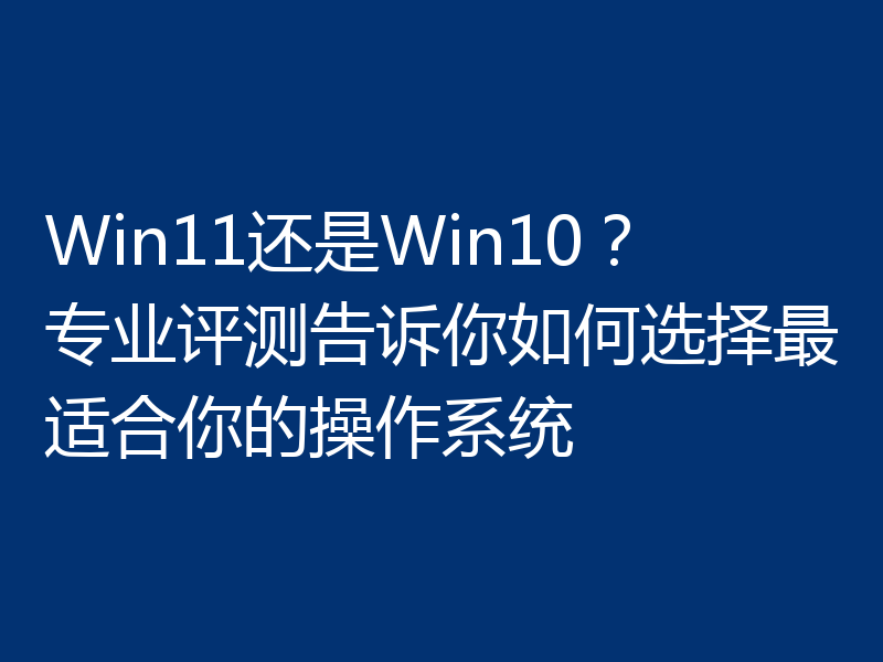 Win11还是Win10?专业评测告诉你如何选择最适合你的操作系统