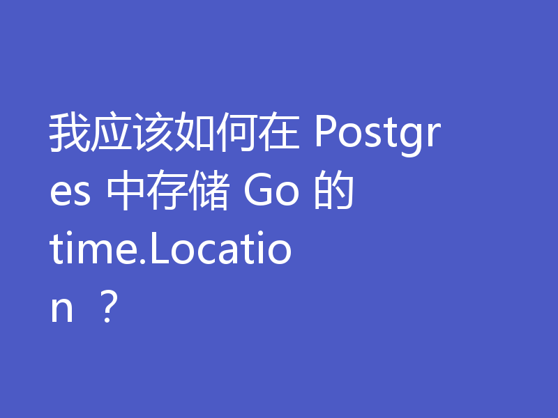 我应该如何在 Postgres 中存储 Go 的 time.Location ?