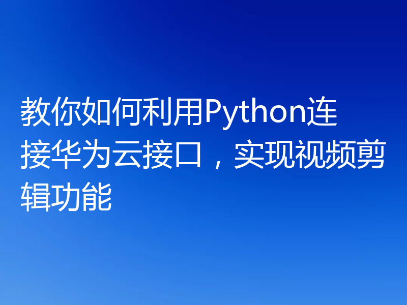 教你如何利用Python连接华为云接口,实现视频剪辑功能