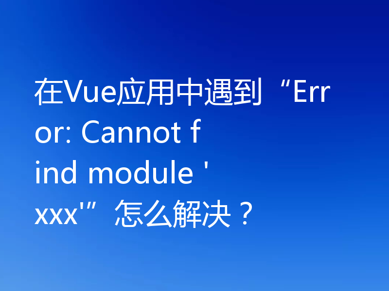 在Vue应用中遇到“Error: Cannot find module 'xxx'”怎么解决?