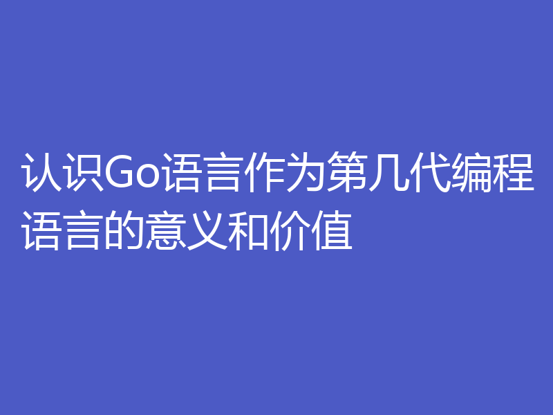 认识Go语言作为第几代编程语言的意义和价值
