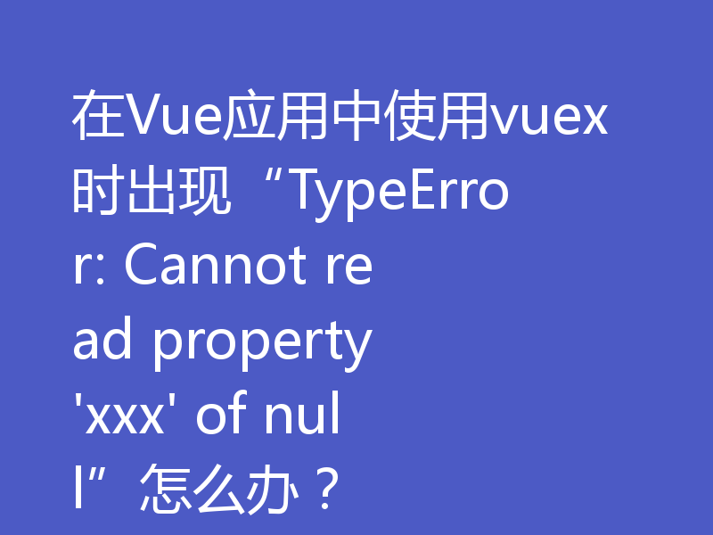 在Vue应用中使用vuex时出现“TypeError: Cannot read property 'xxx' of null”怎么办?