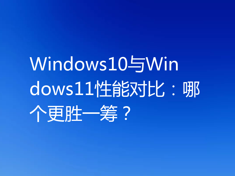 Windows10与Windows11性能对比:哪个更胜一筹?