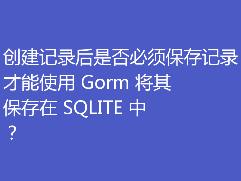 创建记录后是否必须保存记录才能使用 Gorm 将其保存在 SQLITE 中?