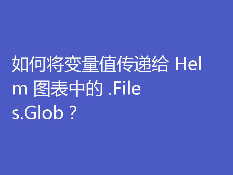 如何将变量值传递给 Helm 图表中的 .Files.Glob?