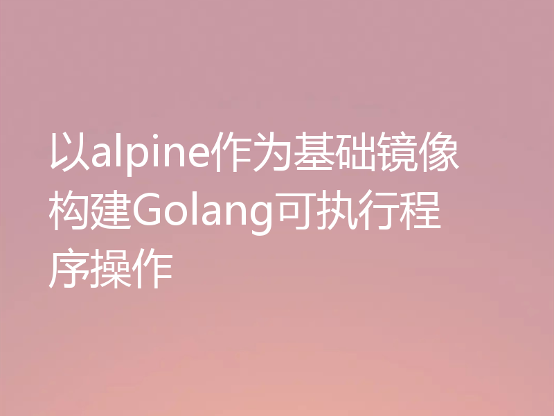 以alpine作为基础镜像构建Golang可执行程序操作