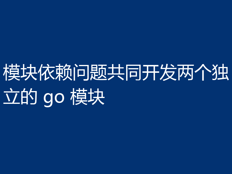 模块依赖问题共同开发两个独立的 go 模块