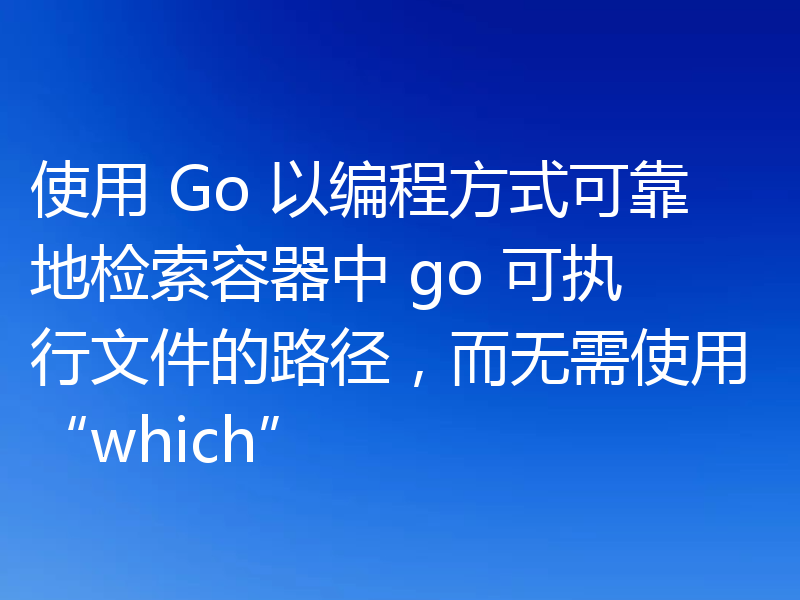 使用 Go 以编程方式可靠地检索容器中 go 可执行文件的路径,而无需使用“which”