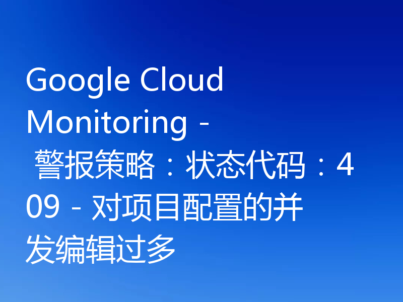 Google Cloud Monitoring - 警报策略:状态代码:409 - 对项目配置的并发编辑过多