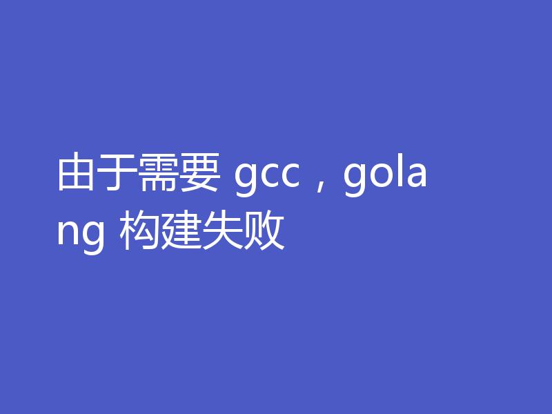由于需要 gcc,golang 构建失败
