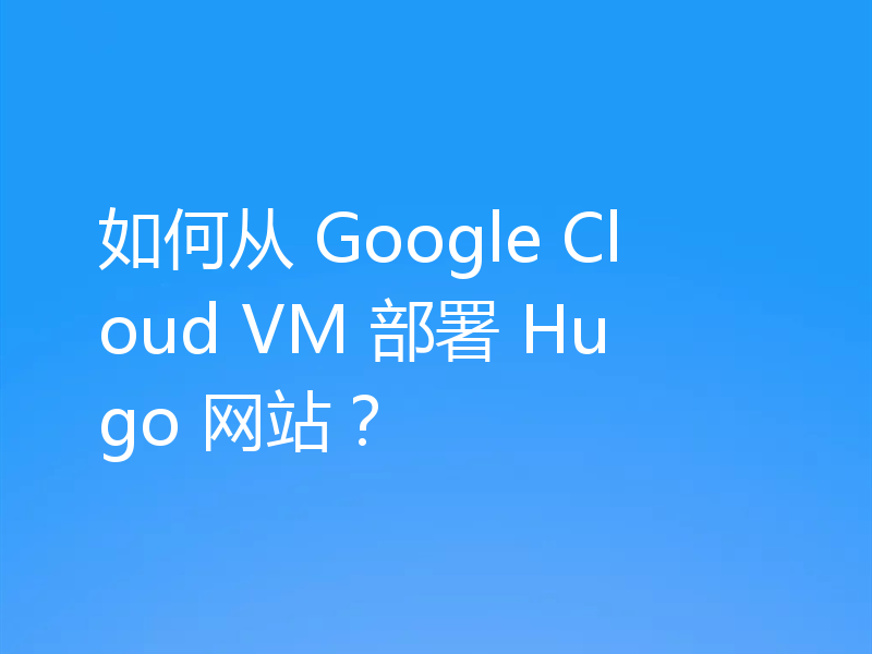 如何从 Google Cloud VM 部署 Hugo 网站?