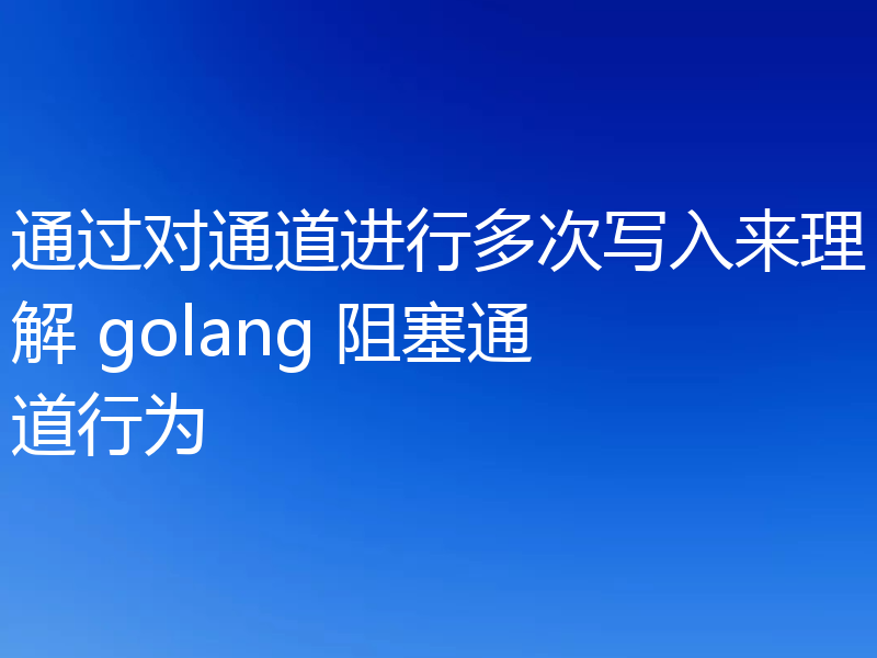 通过对通道进行多次写入来理解 golang 阻塞通道行为