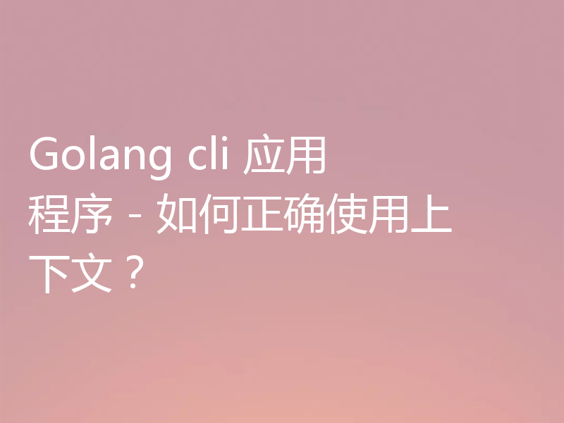 Golang cli 应用程序 - 如何正确使用上下文?