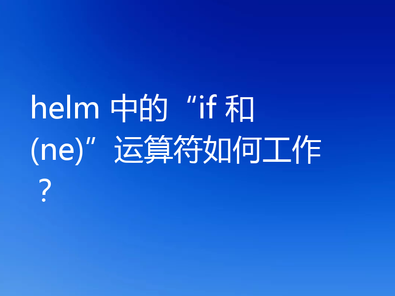 helm 中的“if 和 (ne)”运算符如何工作?