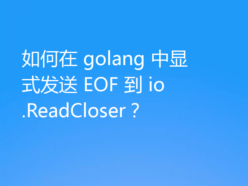 如何在 golang 中显式发送 EOF 到 io.ReadCloser?