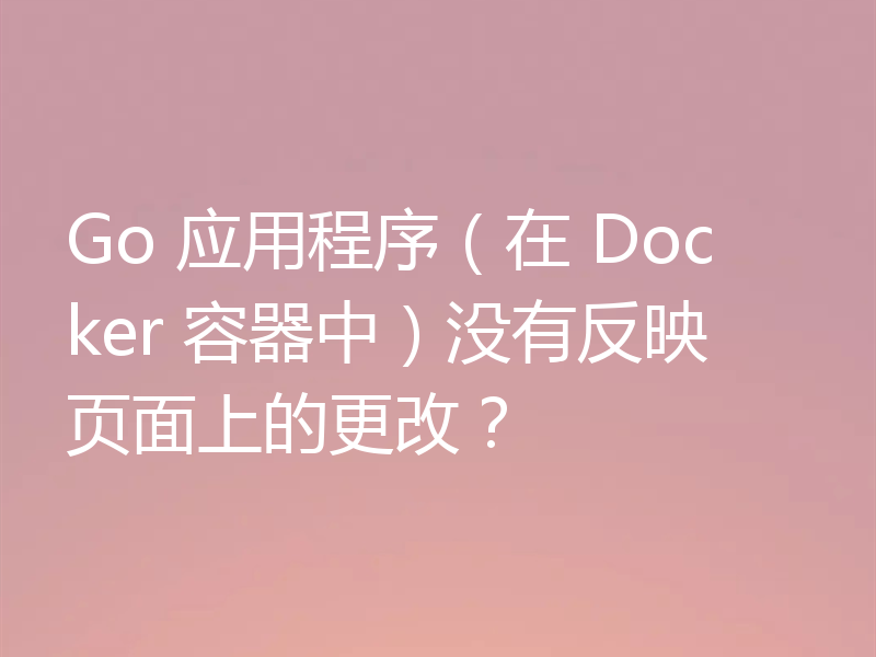 Go 应用程序(在 Docker 容器中)没有反映页面上的更改?