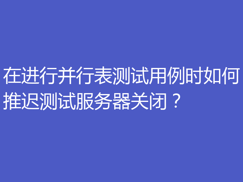在进行并行表测试用例时如何推迟测试服务器关闭?