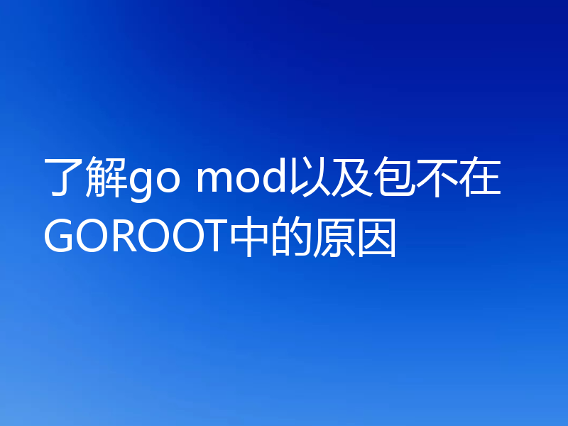 了解go mod以及包不在GOROOT中的原因