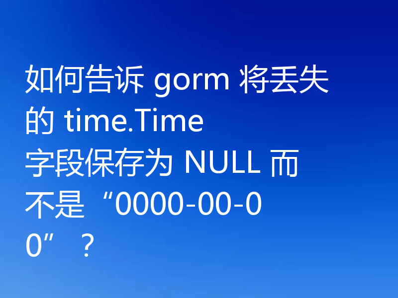 如何告诉 gorm 将丢失的 time.Time 字段保存为 NULL 而不是“0000-00-00”?