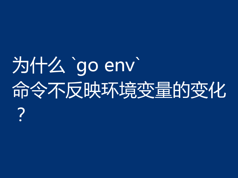 为什么 `go env` 命令不反映环境变量的变化?