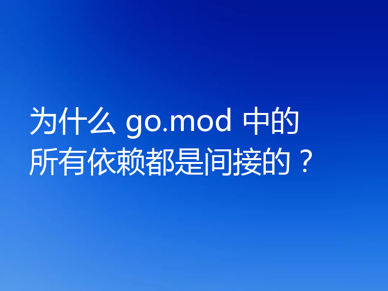 为什么 go.mod 中的所有依赖都是间接的?