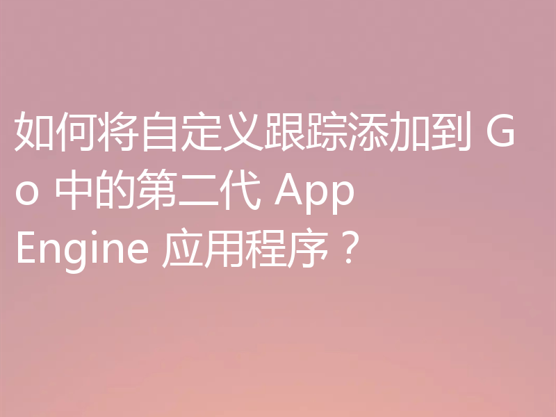 如何将自定义跟踪添加到 Go 中的第二代 App Engine 应用程序?