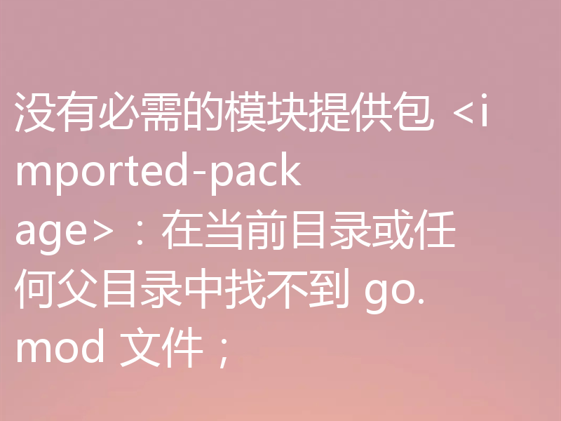 没有必需的模块提供包 <imported-package>:在当前目录或任何父目录中找不到 go.mod 文件;