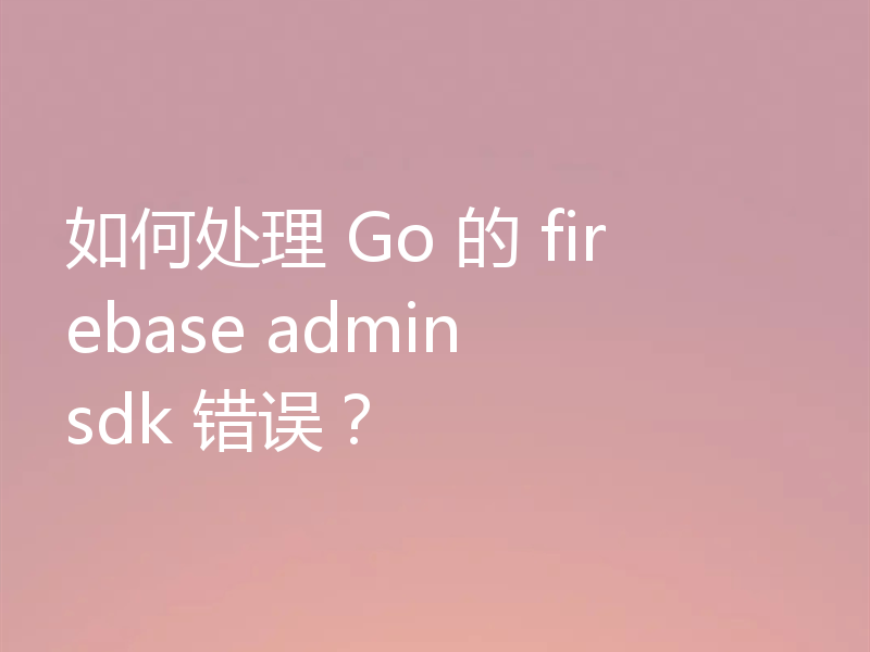 如何处理 Go 的 firebase admin sdk 错误?