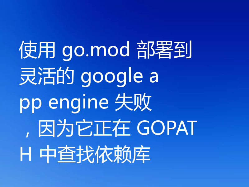 使用 go.mod 部署到灵活的 google app engine 失败,因为它正在 GOPATH 中查找依赖库