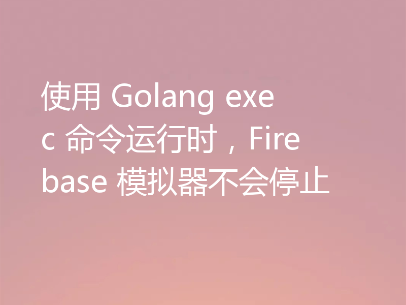 使用 Golang exec 命令运行时,Firebase 模拟器不会停止