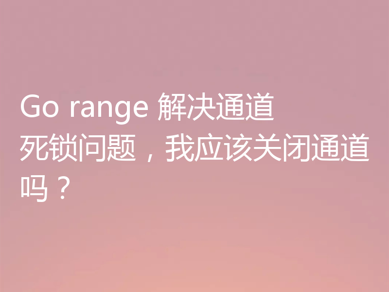 Go range 解决通道死锁问题,我应该关闭通道吗?