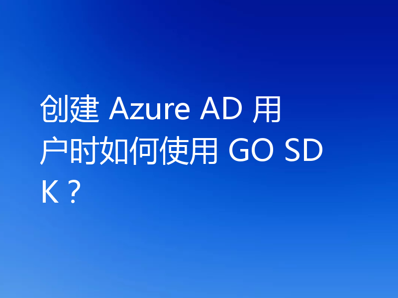 创建 Azure AD 用户时如何使用 GO SDK?