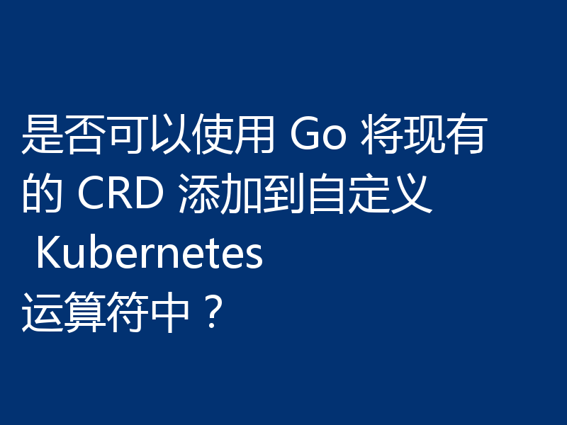 是否可以使用 Go 将现有的 CRD 添加到自定义 Kubernetes 运算符中?