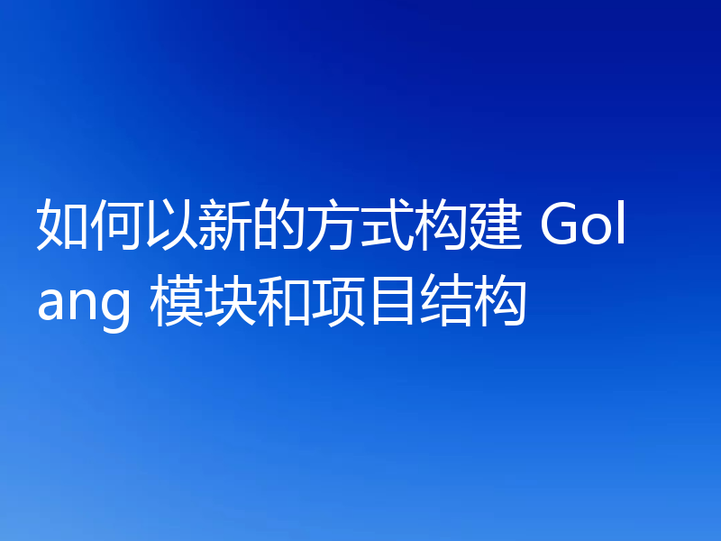 如何以新的方式构建 Golang 模块和项目结构