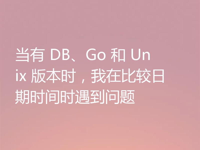 当有 DB、Go 和 Unix 版本时,我在比较日期时间时遇到问题