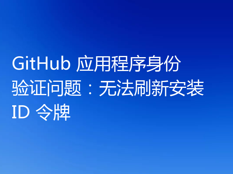 GitHub 应用程序身份验证问题:无法刷新安装 ID 令牌