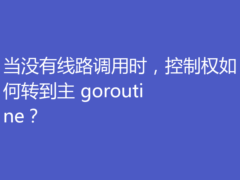 当没有线路调用时,控制权如何转到主 goroutine?
