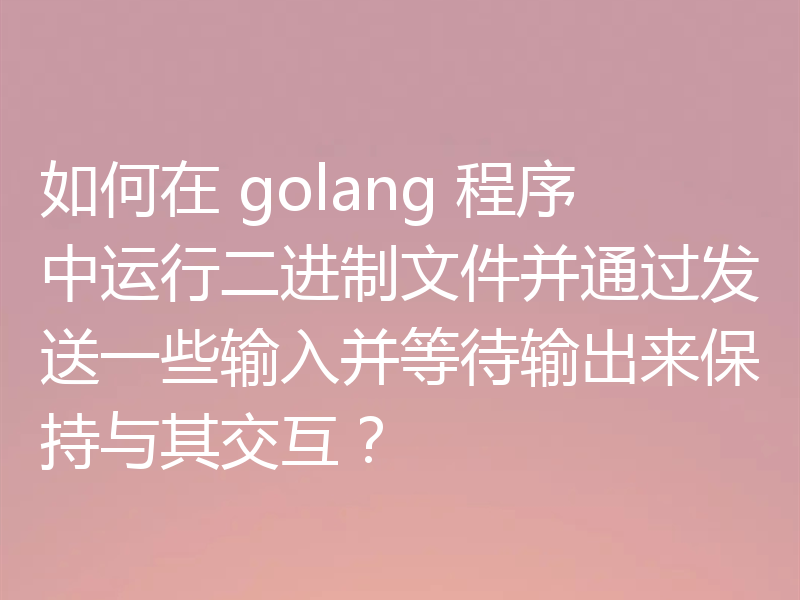 如何在 golang 程序中运行二进制文件并通过发送一些输入并等待输出来保持与其交互?