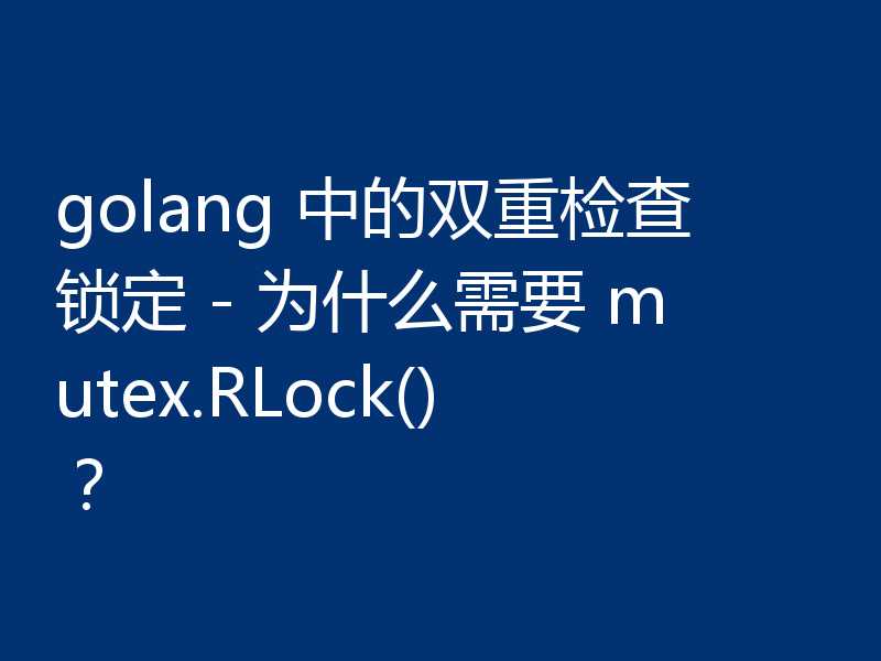 golang 中的双重检查锁定 - 为什么需要 mutex.RLock()?