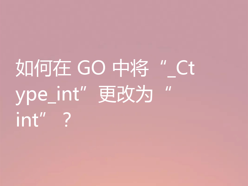如何在 GO 中将“_Ctype_int”更改为“int”?